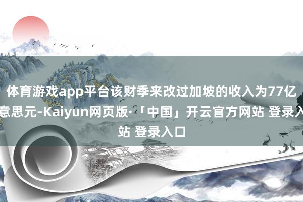 体育游戏app平台该财季来改过加坡的收入为77亿好意思元-Kaiyun网页版·「中国」开云官方网站 登录入口