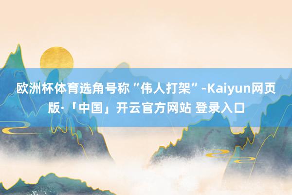 欧洲杯体育选角号称“伟人打架”-Kaiyun网页版·「中国」开云官方网站 登录入口