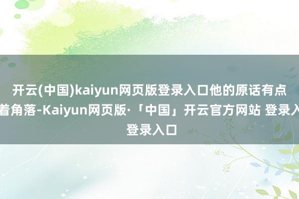 开云(中国)kaiyun网页版登录入口他的原话有点不着角落-Kaiyun网页版·「中国」开云官方网站 登录入口