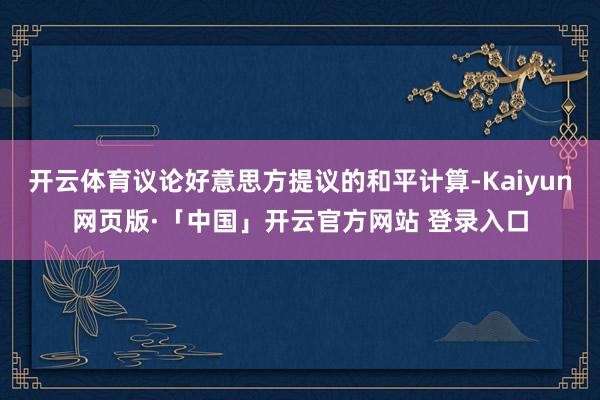 开云体育议论好意思方提议的和平计算-Kaiyun网页版·「中国」开云官方网站 登录入口