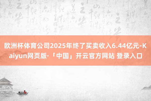 欧洲杯体育公司2025年终了买卖收入6.44亿元-Kaiyun网页版·「中国」开云官方网站 登录入口
