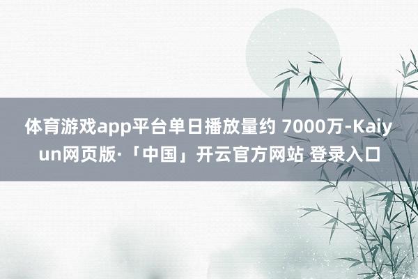体育游戏app平台单日播放量约 7000万-Kaiyun网页版·「中国」开云官方网站 登录入口