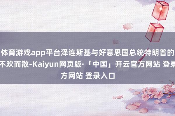 体育游戏app平台泽连斯基与好意思国总统特朗普的会见不欢而散-Kaiyun网页版·「中国」开云官方网站 登录入口