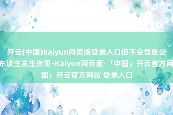 开云(中国)kaiyun网页版登录入口但不会导致公司现实禁止东谈主发生变更-Kaiyun网页版·「中国」开云官方网站 登录入口