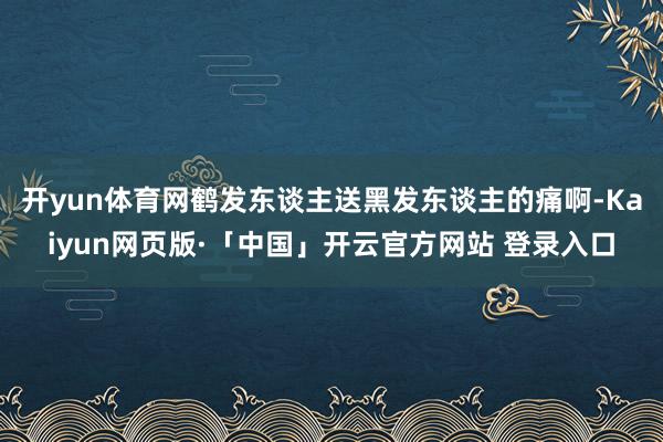 开yun体育网鹤发东谈主送黑发东谈主的痛啊-Kaiyun网页版·「中国」开云官方网站 登录入口