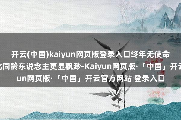 开云(中国)kaiyun网页版登录入口终年无使命的景色让彼时的她比同龄东说念主更显飘渺-Kaiyun网页版·「中国」开云官方网站 登录入口