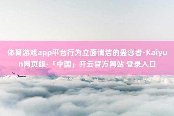 体育游戏app平台行为立面清洁的蛊惑者-Kaiyun网页版·「中国」开云官方网站 登录入口
