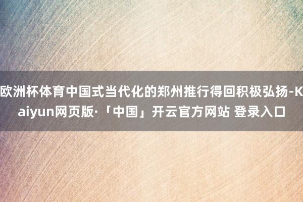 欧洲杯体育中国式当代化的郑州推行得回积极弘扬-Kaiyun网页版·「中国」开云官方网站 登录入口