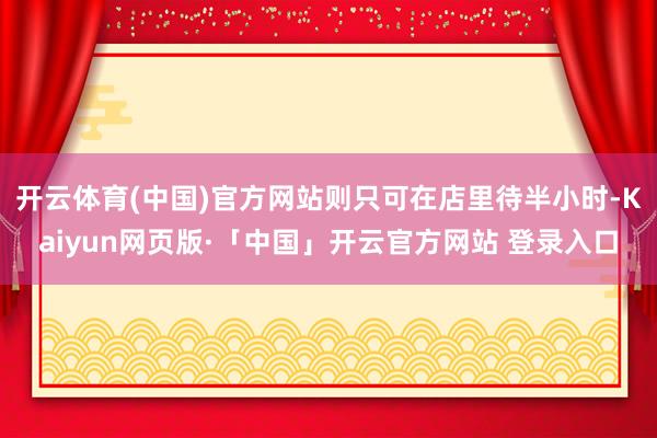 开云体育(中国)官方网站则只可在店里待半小时-Kaiyun网页版·「中国」开云官方网站 登录入口