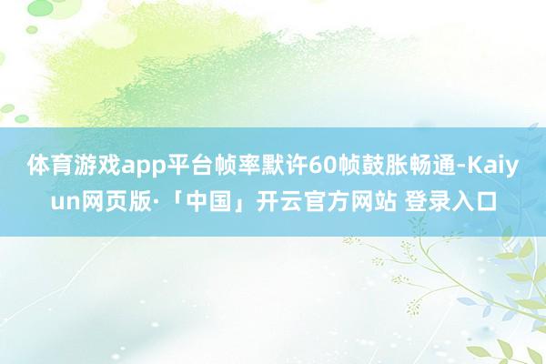 体育游戏app平台帧率默许60帧鼓胀畅通-Kaiyun网页版·「中国」开云官方网站 登录入口
