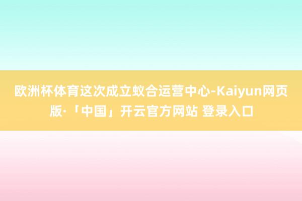 欧洲杯体育这次成立蚁合运营中心-Kaiyun网页版·「中国」开云官方网站 登录入口