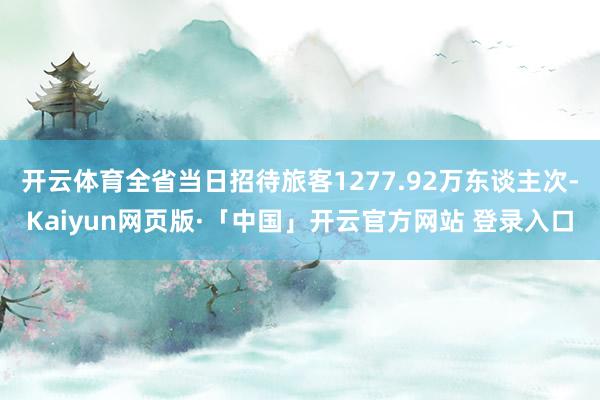 开云体育全省当日招待旅客1277.92万东谈主次-Kaiyun网页版·「中国」开云官方网站 登录入口