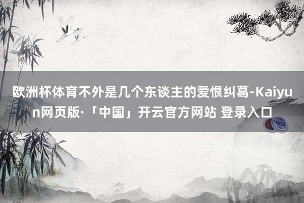 欧洲杯体育不外是几个东谈主的爱恨纠葛-Kaiyun网页版·「中国」开云官方网站 登录入口