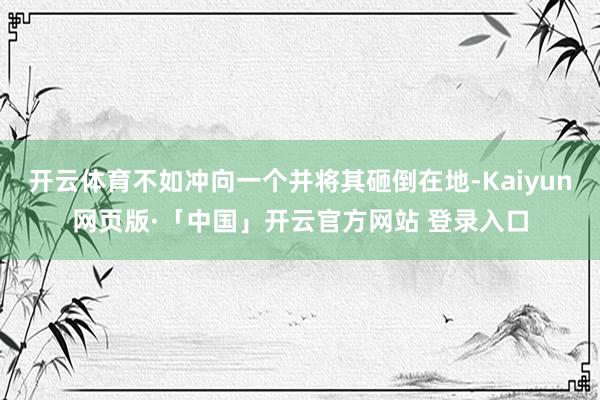 开云体育不如冲向一个并将其砸倒在地-Kaiyun网页版·「中国」开云官方网站 登录入口