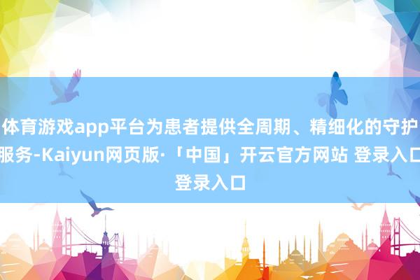 体育游戏app平台为患者提供全周期、精细化的守护服务-Kaiyun网页版·「中国」开云官方网站 登录入口