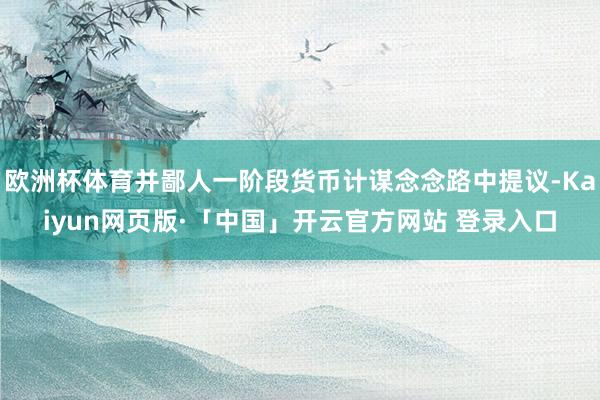 欧洲杯体育并鄙人一阶段货币计谋念念路中提议-Kaiyun网页版·「中国」开云官方网站 登录入口