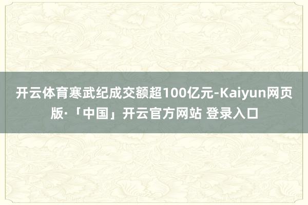 开云体育寒武纪成交额超100亿元-Kaiyun网页版·「中国」开云官方网站 登录入口