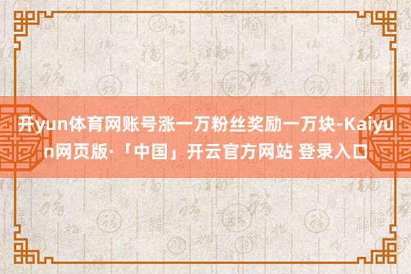 开yun体育网账号涨一万粉丝奖励一万块-Kaiyun网页版·「中国」开云官方网站 登录入口