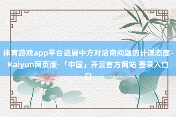 体育游戏app平台进展中方对洽商问题的计谋态度-Kaiyun网页版·「中国」开云官方网站 登录入口