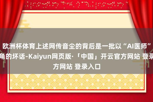欧洲杯体育上述网传音尘的背后是一批以“AI医师”为主角的坏话-Kaiyun网页版·「中国」开云官方网站 登录入口
