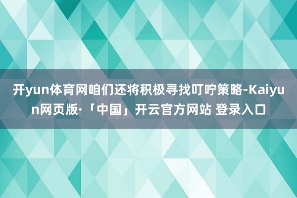 开yun体育网咱们还将积极寻找叮咛策略-Kaiyun网页版·「中国」开云官方网站 登录入口