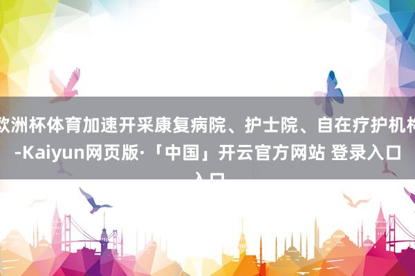 欧洲杯体育加速开采康复病院、护士院、自在疗护机构-Kaiyun网页版·「中国」开云官方网站 登录入口