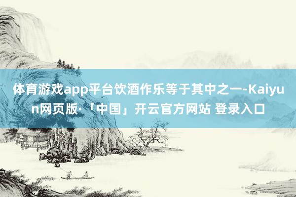 体育游戏app平台饮酒作乐等于其中之一-Kaiyun网页版·「中国」开云官方网站 登录入口