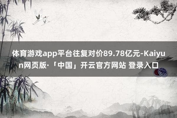 体育游戏app平台往复对价89.78亿元-Kaiyun网页版·「中国」开云官方网站 登录入口