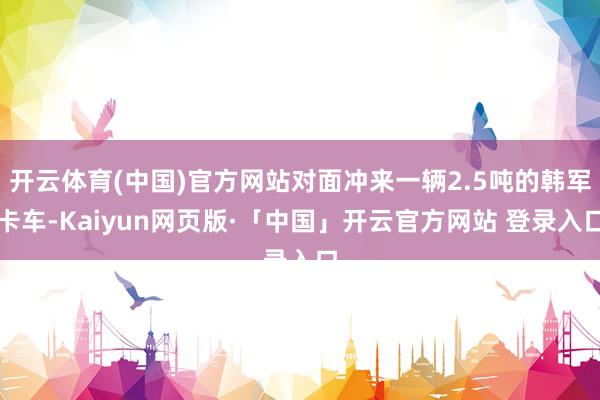 开云体育(中国)官方网站对面冲来一辆2.5吨的韩军卡车-Kaiyun网页版·「中国」开云官方网站 登录入口