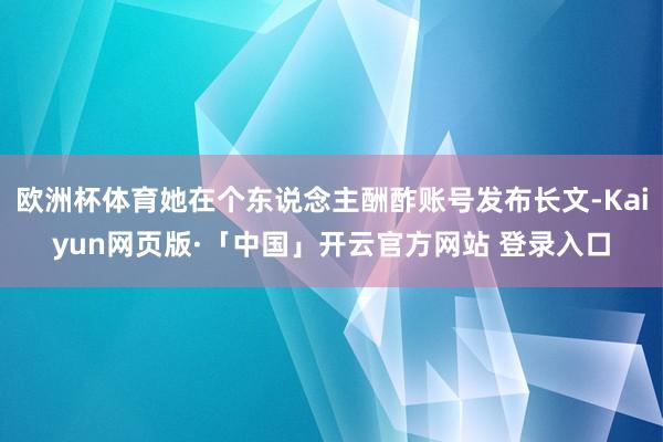 欧洲杯体育她在个东说念主酬酢账号发布长文-Kaiyun网页版·「中国」开云官方网站 登录入口