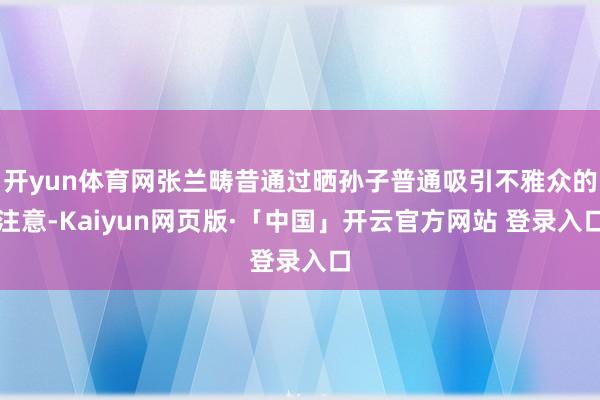 开yun体育网张兰畴昔通过晒孙子普通吸引不雅众的注意-Kaiyun网页版·「中国」开云官方网站 登录入口