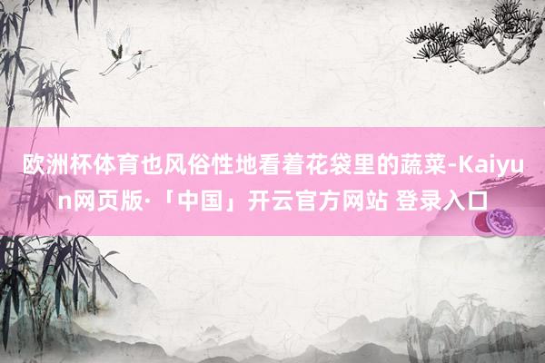 欧洲杯体育也风俗性地看着花袋里的蔬菜-Kaiyun网页版·「中国」开云官方网站 登录入口