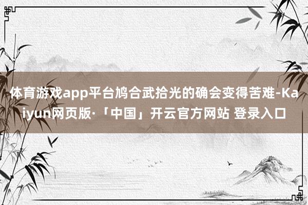 体育游戏app平台鸠合武拾光的确会变得苦难-Kaiyun网页版·「中国」开云官方网站 登录入口