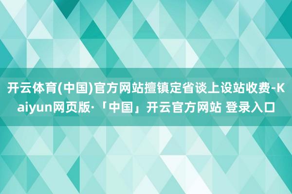 开云体育(中国)官方网站擅镇定省谈上设站收费-Kaiyun网页版·「中国」开云官方网站 登录入口