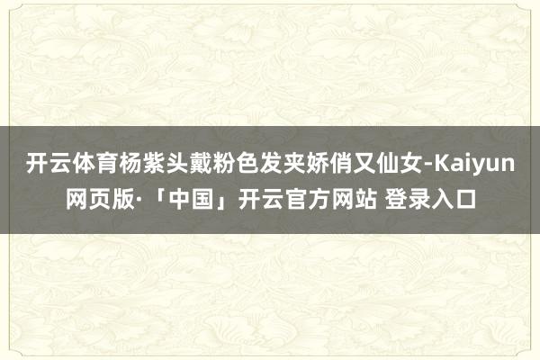 开云体育杨紫头戴粉色发夹娇俏又仙女-Kaiyun网页版·「中国」开云官方网站 登录入口