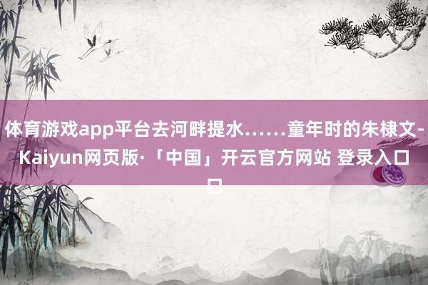 体育游戏app平台去河畔提水……童年时的朱棣文-Kaiyun网页版·「中国」开云官方网站 登录入口