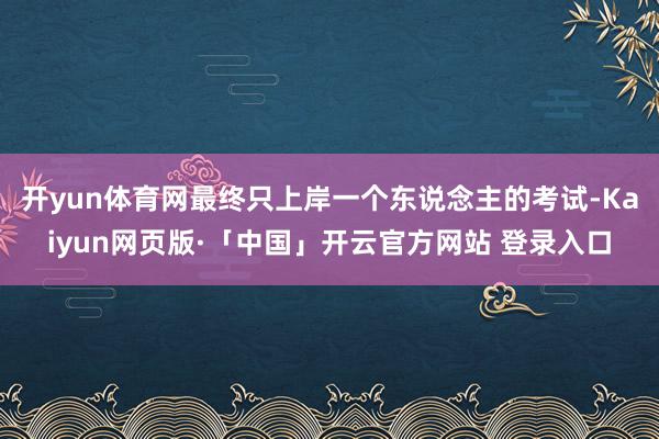 开yun体育网最终只上岸一个东说念主的考试-Kaiyun网页版·「中国」开云官方网站 登录入口
