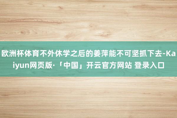 欧洲杯体育不外休学之后的姜萍能不可坚抓下去-Kaiyun网页版·「中国」开云官方网站 登录入口