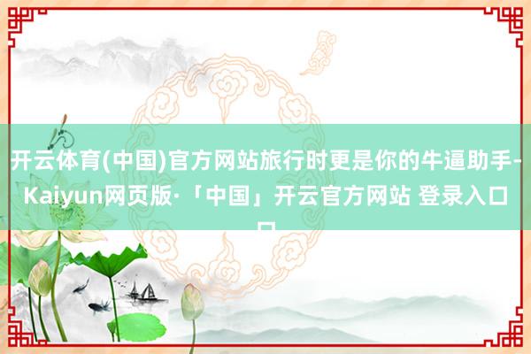 开云体育(中国)官方网站旅行时更是你的牛逼助手-Kaiyun网页版·「中国」开云官方网站 登录入口