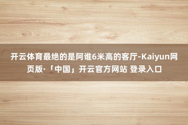 开云体育最绝的是阿谁6米高的客厅-Kaiyun网页版·「中国」开云官方网站 登录入口