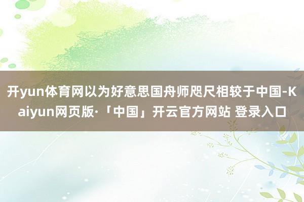 开yun体育网以为好意思国舟师咫尺相较于中国-Kaiyun网页版·「中国」开云官方网站 登录入口