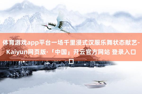 体育游戏app平台一场千里浸式汉服乐舞状态献艺-Kaiyun网页版·「中国」开云官方网站 登录入口