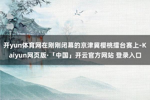 开yun体育网在刚刚闭幕的京津冀樱桃擂台赛上-Kaiyun网页版·「中国」开云官方网站 登录入口