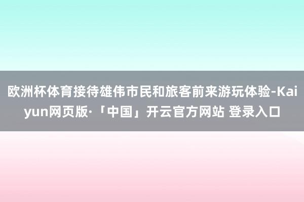 欧洲杯体育接待雄伟市民和旅客前来游玩体验-Kaiyun网页版·「中国」开云官方网站 登录入口