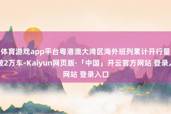 体育游戏app平台粤港澳大湾区海外班列累计开行量打破2万车-Kaiyun网页版·「中国」开云官方网站 登录入口