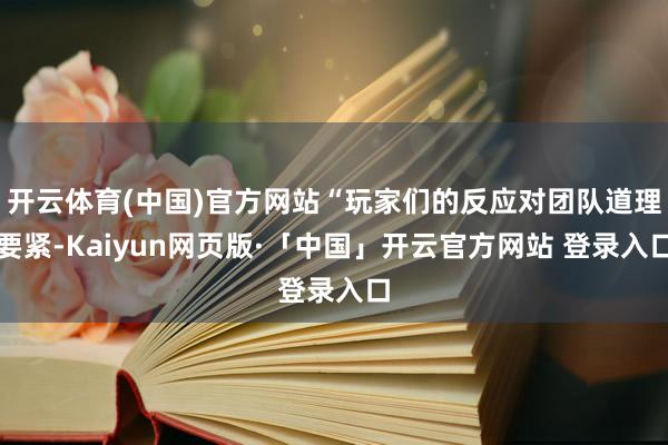 开云体育(中国)官方网站“玩家们的反应对团队道理要紧-Kaiyun网页版·「中国」开云官方网站 登录入口