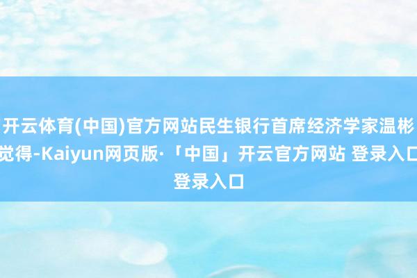 开云体育(中国)官方网站民生银行首席经济学家温彬觉得-Kaiyun网页版·「中国」开云官方网站 登录入口