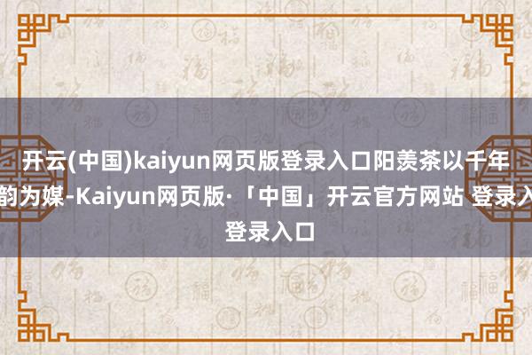 开云(中国)kaiyun网页版登录入口阳羡茶以千年茶韵为媒-Kaiyun网页版·「中国」开云官方网站 登录入口
