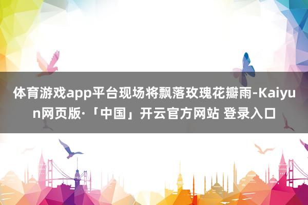 体育游戏app平台现场将飘落玫瑰花瓣雨-Kaiyun网页版·「中国」开云官方网站 登录入口