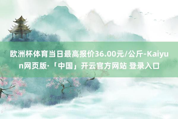 欧洲杯体育当日最高报价36.00元/公斤-Kaiyun网页版·「中国」开云官方网站 登录入口